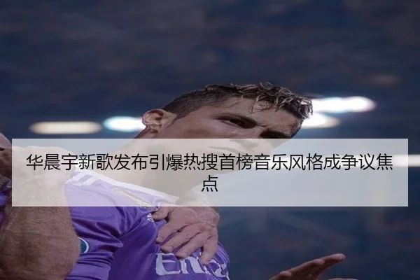 华晨宇新歌发布引爆热搜首榜音乐风格成争议焦点